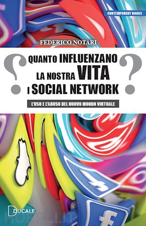 notari federico - quanto influenzano la nostra vita i social network. l'uso e l'abuso del nuovo mondo virtuale