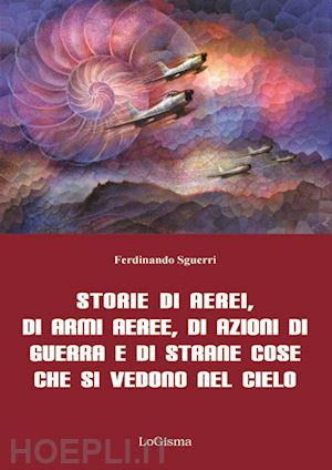 sguerri ferdinando - storie di aerei, di armi aeree, di azioni di guerra e di strane cose che si vedono nel cielo. nuova ediz.