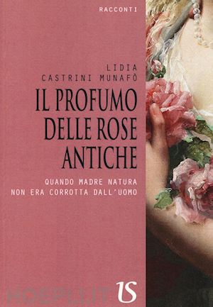 castrini munafò lidia - il profumo delle rose antiche. quando madre natura non era corrotta dall'uomo