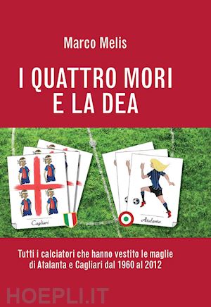 melis marco - i quattro mori e la dea. tutti i calciatori che hanno vestito le maglie di atalanta e cagliari dal 1960 al 2012