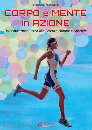 missaglia maurizio - corpo e mente in azione. dall'educazione fisica alle scienze motorie e sportive