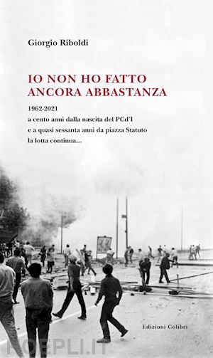 riboldi giorgio - io non ho fatto ancora abbastanza. 1962-2021 a cento anni dalla nascita del pcd'i e a quasi sessanta anni da piazza statuto la lotta continua...