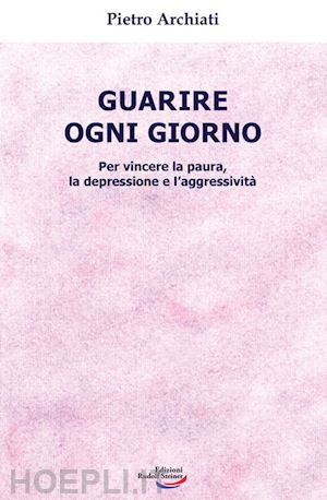 archiati pietro - guarire ogni giorno. per vincere la paura, la depressione e l'aggressività