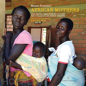 frassineti mimmo - african mothers. gulu, uganda: viaggio fotografico nei luoghi dove si incontrano più bambini che adulti. ediz. illustrata
