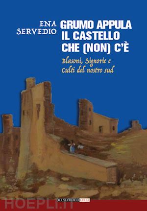 servedio ena - grumo appula. il castello che (non) c'è. blasoni, signorie, culti del nostro sud