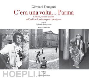 ferraguti giovanni; balestrazzi gabriele - c'era una volta... parma. cronaca, storie e racconti dall'archivio di un fotorep