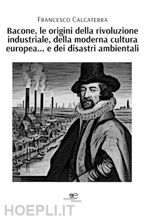 calcaterra francesco - bacone, le origini della rivoluzione industriale, della moderna cultura europea... e dei disastri ambientali