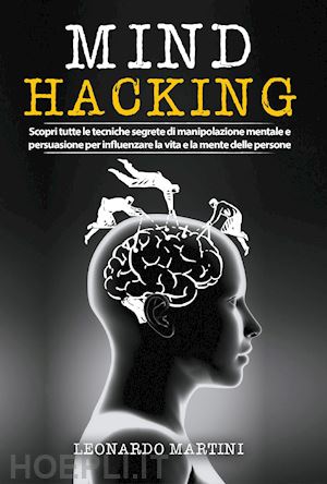 martini leonardo - mind hacking. scopri tutte le tecniche segrete di manipolazione mentale e persuasione per influenzare la vita e la mente delle persone