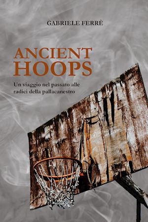 ferre' gabriele - ancient hoops. un viaggio nel passato alle radici della pallacanestro