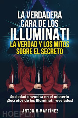 martinez antonio - la verdadera cara de los illuminati: la verdad y los mitos sobre el secreto. sociedad envuelta en el misterio. secretos de los illuminati revelados!