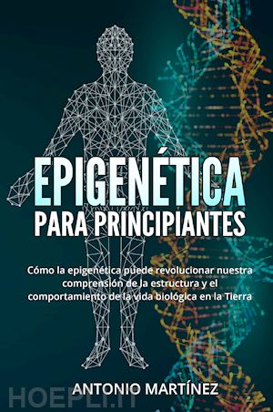 martinez antonio - epigenética para principiantes. cómo la epigenética puede revolucionar nuestra comprensión de la estructura y el comportamiento de la vida biológica en la tierra