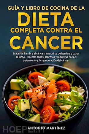 martinez antonio - guía y libro de cocina de la dieta completa contra el cáncer. matar de hambre al cáncer sin morirse de hambre y ganar la lucha. ¡recetas sanas, sabrosas y nutritivas para el tratamiento y la recuperación del cáncer!