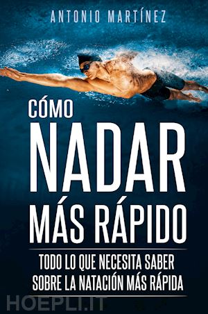 martinez antonio - cómo nadar más rápido. todo lo que necesita saber sobre la natación más rápida