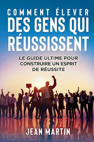 martin jean - comment élever des gens qui réussissent. le guide ultime pour construire un esprit de réussite