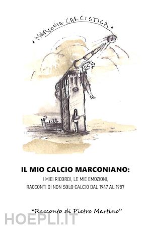 martino pietro - il mio calcio marconiano: i miei ricordi, le mie emozioni. racconti di non solo calcio dal 1947 al 1987