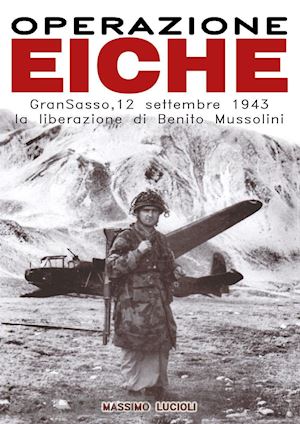 lucioli massimo - operazione eiche. gran sasso, 12 settembre 1943 la liberazione di benito mussolini