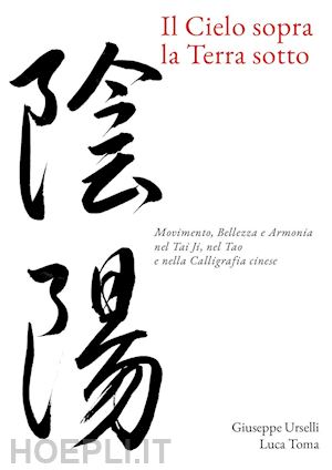 urselli giuseppe; toma luca - il cielo sopra, la terra sotto. movimento, bellezza e armonia nel tai ji, nel tao e nella calligrafia cinese