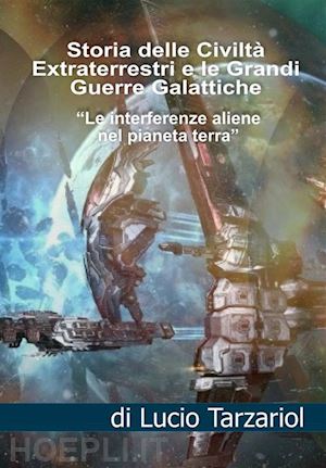 tarzariol lucio - la storia delle civiltà extraterrestri e le grandi guerre galattiche. le interferenze aliene nel pianeta terra