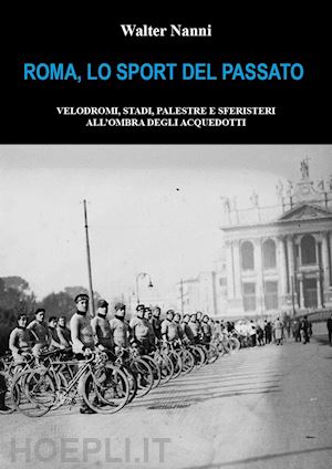 nanni walter - roma, lo sport del passato. velodromi, stadi, palestre e sferisteri all'ombra degli acquedotti