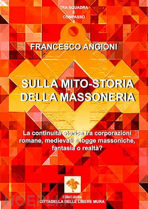 angioni francesco - sulla mito-storia della massoneria. la continuità storica tra corporazioni romane, medievali e logge massoniche, fantasia o realtà?