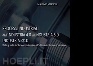 nencioni massimo - processi industriali. dall'industria 4.0 all'industria 5.0. dalla quarta rivoluzione industriale all'ultima rivoluzione industriale