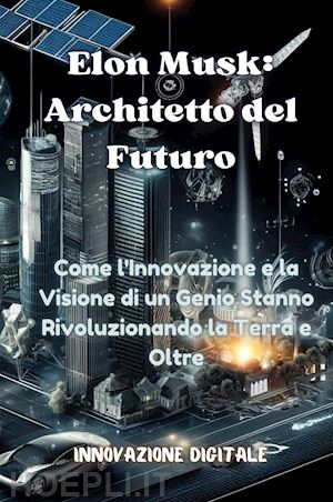  - elon musk: architetto del futuro. come l'innovazione e la visione di un genio stanno rivoluzionando la terra e oltre