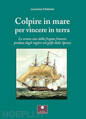 ferrari luciana - colpire in mare per vincere in terra. lo strano caso della fregata francese predata dagli inglesi nel golfo della spezia