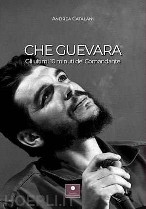 Che Guevara. Gli Ultimi 10 Minuti Del Comandante - Catalani Andrea