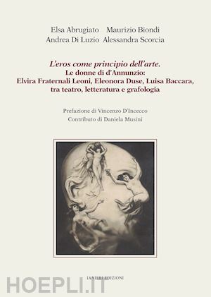 abrugiato elsa; biondi maurizio; di luzio andrea - l'eros come principio dell'arte. le donne di d'annunzio: elvira fraternali leoni, eleonora duse, luisa baccara tra teatro, letteratura e grafologia