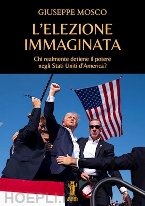 mosco giuseppe - l'elezione immaginata. chi realmente detiene il potere negli stati uniti d'america?