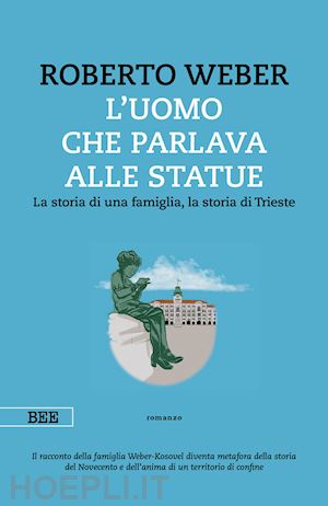 weber roberto - uomo che parlava alle statue. la storia di una famiglia, la storia di trieste (l