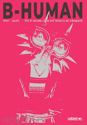 alteri francesco; iacullo pietro - b-human. vite di seconda classe nell'industria dei videogiochi