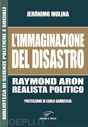 molina jerónimo - l'immaginazione del disastro. raymond aron, realista politico