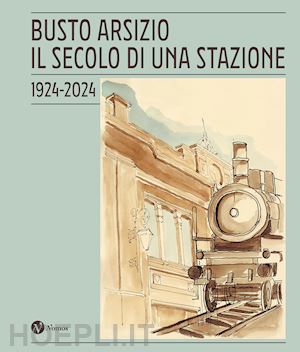 comitato per il centenario della stazione fs di busto arsizio (curatore) - busto arsizio. il secolo di una stazione. 1924-2024. nuova ediz.