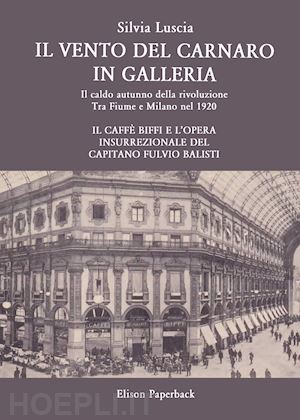 luscia silvia - il vento del carnaro in galleria. il caldo autunno della rivoluzione. tra fiume e milano nel 1920. il caffè biffi e l'opera insurrezionale del capitano fulvio balisti