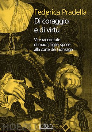 pradella federica - di coraggio e di virtù. vite raccontate di madri, figlie, spose alla corte dei gonzaga