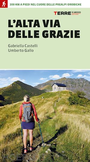 castelli gabriella; gallo umberto - l'alta via delle grazie. 300 km a piedi nel cuore delle alpi orobie