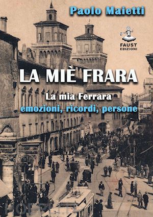 maietti paolo - la miè frara. la mia ferrara: emozioni, ricordi, persone