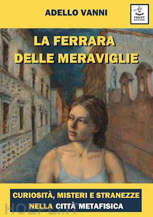 vanni adello - la ferrara delle meraviglie. curiosità, misteri e stranezze nella città metafisica