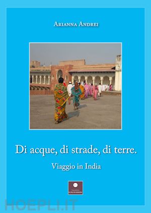 andrei arianna - di acque, di strade, di terre. viaggio in india