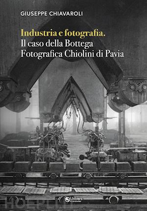 chiavaroli giuseppe - industria e fotografia. il caso della bottega fotografica chiolini di pavia