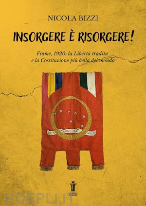 bizzi nicola - insorgere è risorgere. fiume, 1920: la libertà tradita e la costituzione più bella del mondo