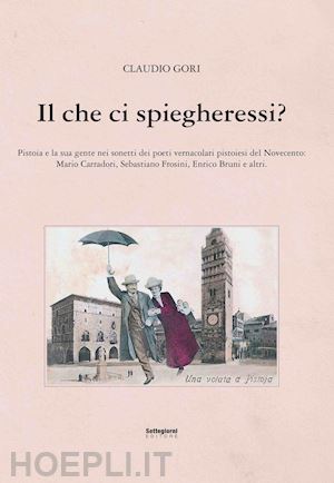 gori claudio - il che ci spiegheresti? pistoia e la sua gente nei sonetti dei poeti vernacolari pistoiesi del novecento