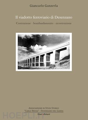 ganzerla giancarlo - il viadotto ferroviario di desenzano. costruzione, bombardamento, ricostruzione