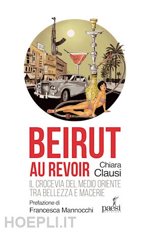 clausi chiara - beirut au revoir. il crocevia del medio oriente tra bellezza e macerie