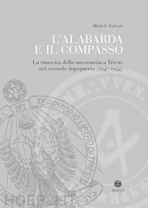 valente michele - l'alabarda e il compasso. la rinascita della massoneria a trieste nel secondo dopoguerra (1947-1954)