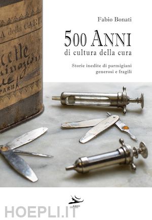 bonati fabio - 500 anni di cultura della cura. storie inedite di parmigiani generosi e fragili