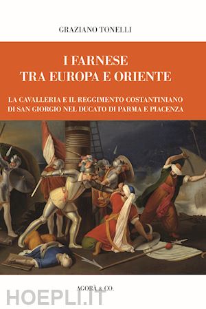 tonelli graziano - i farnese tra europa e oriente. la cavalleria e il reggimento costantiniano di san giorgio nel ducato di parma e piacenza