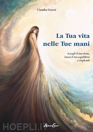 grossi claudia - la tua vita nelle tue mani. accogli il tuo dono, trova il tuo equilibrio e risplendi