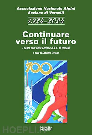 associazione nazionale alpini. sezione di vercelli(curatore); terrone g.(curatore) - 1924-2024 continuare verso il futuro. i cento anni della sezione a.n.a. di vercelli